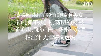 超颜值极品 颜值巅峰唯美女神〖狐不妖〗刚满18的我 被迫吃老师的鸡巴，粉嫩小穴湿粘淫汁 无套爆肏虚脱