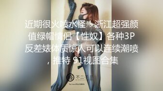 近期很火喷水怪！浙江超强颜值绿帽情侣【性奴】各种3P反差婊体质惊人可以连续潮喷，推特 91视图合集