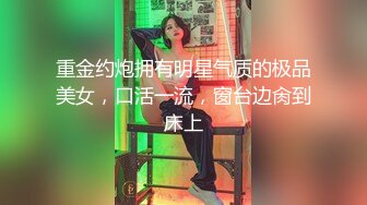 重金约炮拥有明星气质的极品美女，口活一流，窗台边肏到床上