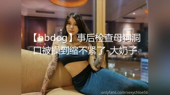 【bbdog】事后检查母狗洞口被操到缩不紧了-大奶子