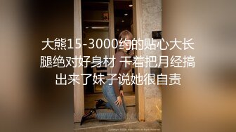 大熊15-3000约的贴心大长腿绝对好身材 干着把月经搞出来了妹子说她很自责