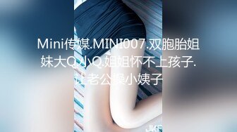 Mini传媒.MINI007.双胞胎姐妹大Q.小Q.姐姐怀不上孩子.让老公操小姨子