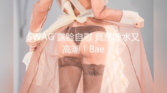 SWAG 露脸自慰 竟然喷水又高潮！Bae