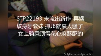 STP22193 未流出新作-再操纹身牙套妹 抓J8就裹太骚了 女上骑乘顶得花心麻酥酥的