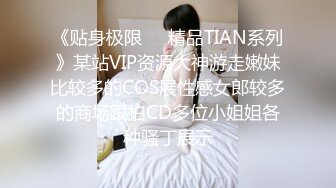 《贴身极限❤️精品TIAN系列》某站VIP资源大神游走嫩妹比较多的COS展性感女郎较多的商场跟拍CD多位小姐姐各种骚丁展示