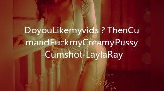 DoyouLikemyvids？ThenCumandFuckmyCreamyPussy-Cumshot-LaylaRay