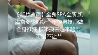 【新片速遞】全身SPA会所,饥渴富婆少妇找个年轻男技师做全身推油,摸来摸去越来越湿,可惜不让艹